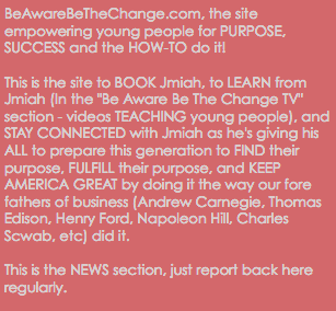 BeAwareBeTheChange.com, the site empowering young people for PURPOSE, SUCCESS and the HOW-TO do it! This is the site to BOOK Jmiah, to LEARN from Jmiah (In the "Be Aware Be The Change TV" section - videos TEACHING young people), and STAY CONNECTED with Jmiah as he's giving his ALL to prepare this generation to FIND their purpose, FULFILL their purpose, and KEEP AMERICA GREAT by doing it the way our fore fathers of business (Andrew Carnegie, Thomas Edison, Henry Ford, Napoleon Hill, Charles Scwab, etc) did it. This is the NEWS section, just report back here regularly.