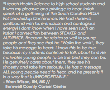 “I teach Health Science to high school students and it was my pleasure and privilege to hear Jmiah speak at a gathering of the South Carolina HOSA Fall Leadership Conference. He had students spellbound with his enthusiasm and contagious energy! I dont know when I have seen such an instant connection between SPEAKER and AUDIENCE. Because he relates so well to young people and they see that he “Walks the walk”, they take his message to heart. I know this to be true because my students continue to talk about him! He motivates young people to be the best they can be. He genuinely cares about them, they see his sincerity and take him seriously. He has a message ALL young people need to hear, and he presents it in a way that is UNFORGETTABLE.” - Wren Wilson, RN, MS // Barnwell County Career Center