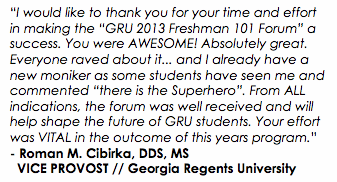 “I would like to thank you for your time and effort in making the “GRU 2013 Freshman 101 Forum” a success. You were AWESOME! Absolutely great. Everyone raved about it... and I already have a new moniker as some students have seen me and commented “there is the Superhero”. From ALL indications, the forum was well received and will help shape the future of GRU students. Your effort was VITAL in the outcome of this years program.”
- Roman M. Cibirka, DDS, MS VICE PROVOST // Georgia Regents University
