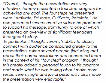 “Overall, I thought the presentation was very effective. Jeremy presented a four step program for achieving any goal. The four steps he presented were “Activate, Educate, Cultivate, Retaliate.” He also presented several creative videos he produced to support his message, from funny to one of which presented an overview of significant teenagers throughout history. In particular, I thought Jeremy’s ability to closely connect with audience contributed greatly to the presentation. asked several people (including me) about their career aspirations and connected them in the context of his “four step” program. I thought this greatly added a personal touch to his program and made what he was talking about make more sense. Jeremy light and jovial personality also made the presentation very enjoyable.”