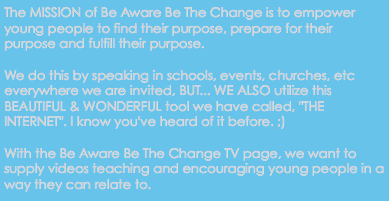 The MISSION of Be Aware Be The Change is to empower young people to find their purpose, prepare for their purpose and fulfill their purpose. We do this by speaking in schools, events, churches, etc everywhere we are invited, BUT... WE ALSO utilize this BEAUTIFUL & WONDERFUL tool we have called, "THE INTERNET". I know you've heard of it before. ;) With the Be Aware Be The Change TV page, we want to supply videos teaching and encouraging young people in a way they can relate to.