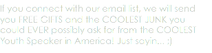 If you connect with our email list, we will send you FREE GIFTS and the COOLEST JUNK you could EVER possibly ask for from the COOLEST Youth Speaker in America! Just sayin... ;)