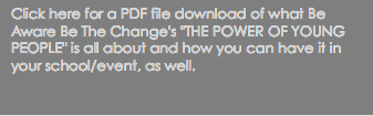 Click here for a PDF file download of what Be Aware Be The Change's "THE POWER OF YOUNG PEOPLE" is all about and how you can have it in your school/event, as well.