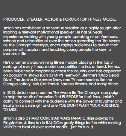  PRODUCER, SPEAKER, ACTOR & FORMER TOP FITNESS MODEL Jmiah has established a national reputation as a highly sought after inspiring & relevant motivational speaker. He has 20 years experience working with young people, speaking at conferences, schools and universities all over the nation spreading the "Be Aware Be The Change" message, encouraging audiences to pursue their purpose with passion, and teaching young people the keys to success in life. He's a former award-winning fitness model, placing in the top 3 rankings of every fitness model competition he has entered. He has been published in magazines across the country and has appeared on popular TV shows such as MTV's Teenwolf, Lifetime's "Drop Dead Diva", The Janice Dickenson Show and TV commercials like the Georgia Lottery, Avis Car Rental, Barcelo Resorts, and many others. In 2012, Jmiah launched the "Be Aware Be The Change" campaign to help the youth of America find PURPOSE for their lives. Jmiah's ability to connect with the audience with the power of laughter and inspiration is a rare gift and one YOU DON'T WANT YOUR AUDIENCE TO MISS. Jmiah is also a HARD CORE STAR WARS FANATIC, likes playing his Playstation, & likes to do RANDOM goofy things for fun while making VIDEO's to blast all over social media... just for fun. ;)